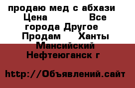 продаю мед с абхази › Цена ­ 10 000 - Все города Другое » Продам   . Ханты-Мансийский,Нефтеюганск г.